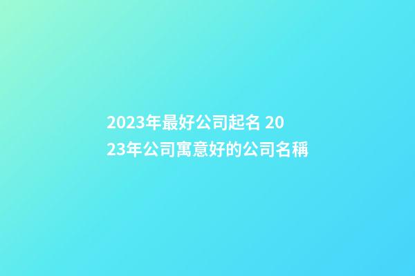 2023年最好公司起名 2023年公司寓意好的公司名稱